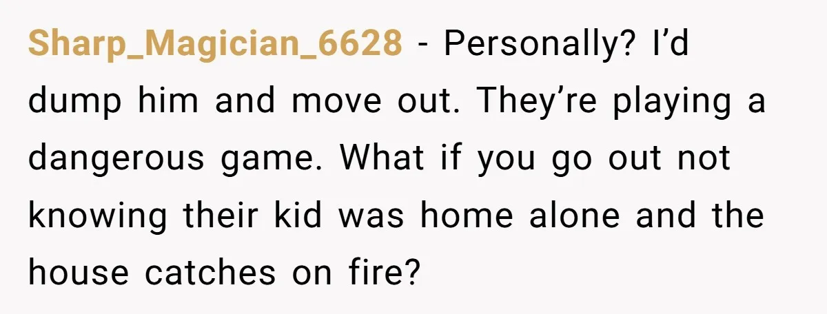 Sharp_Magician_6628 − Personally? I’d dump him and move out. They’re playing a dangerous game. What if you go out not knowing their kid was home alone and the house catches...