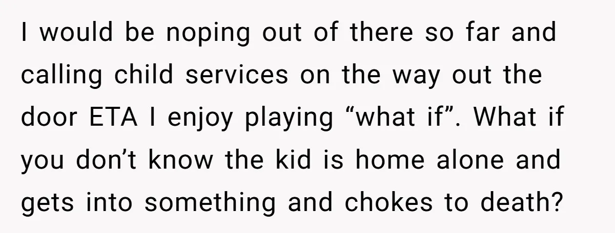 I would be noping out of there so far and calling child services on the way out the door ETA I enjoy playing “what if”. What if you don’t know...