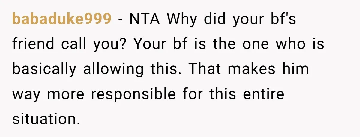 babaduke999 − NTA Why did your bf's friend call you? Your bf is the one who is basically allowing this. That makes him way more responsible for this entire situation.