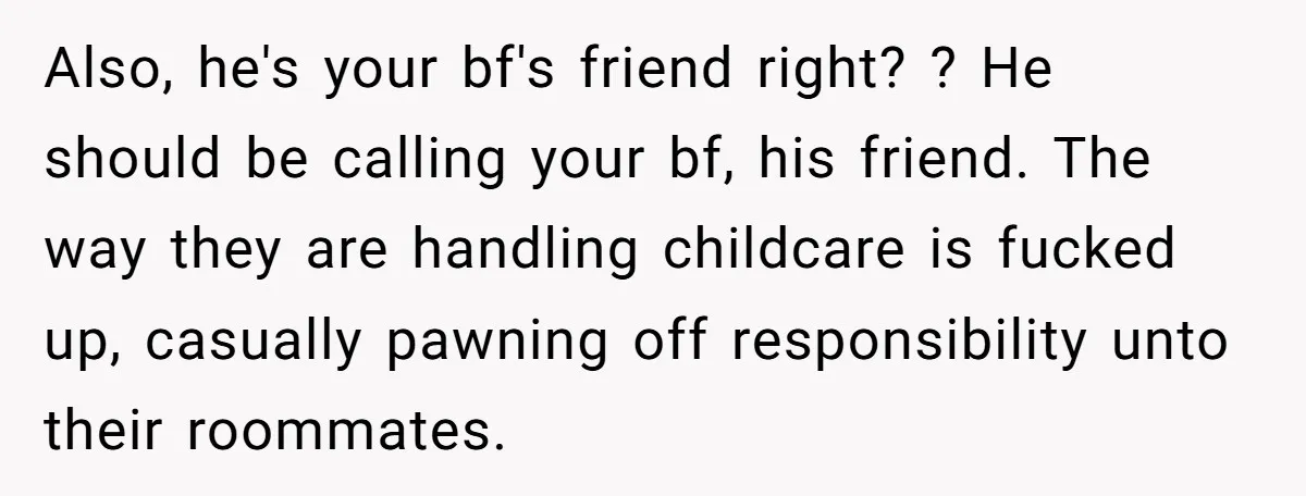 Also, he's your bf's friend right? ? He should be calling your bf, his friend. The way they are handling childcare is fucked up, casually pawning off responsibility unto their...