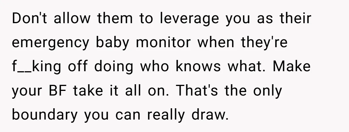Don't allow them to leverage you as their emergency baby monitor when they're f__king off doing who knows what. Make your BF take it all on. That's the only boundary...