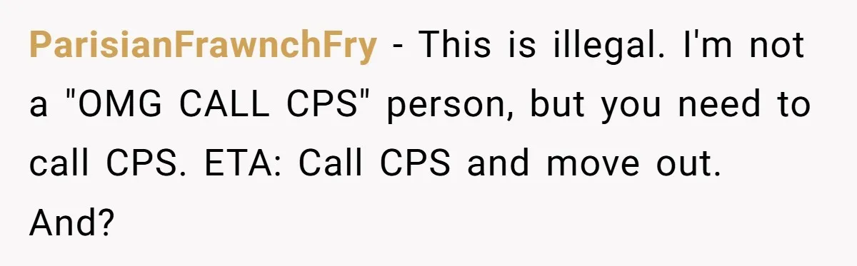 ParisianFrawnchFry − This is illegal. I'm not a "OMG CALL CPS" person, but you need to call CPS. ETA: Call CPS and move out. And?