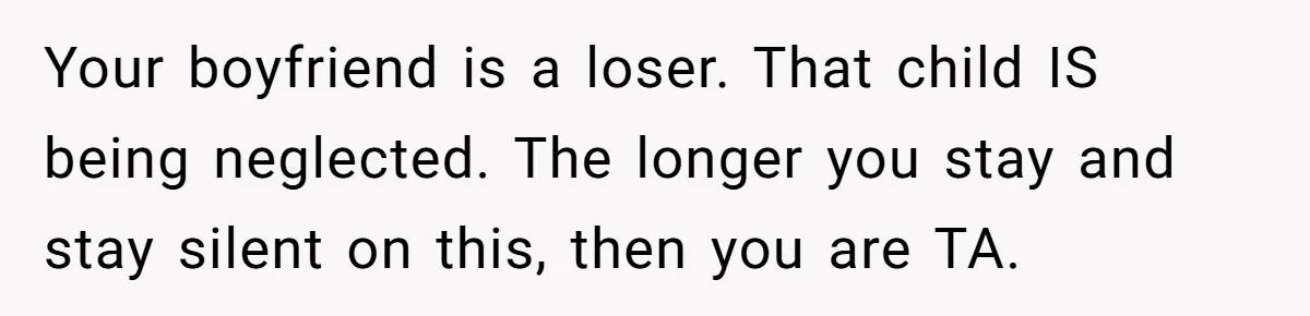Your boyfriend is a loser. That child IS being neglected. The longer you stay and stay silent on this, then you are TA.