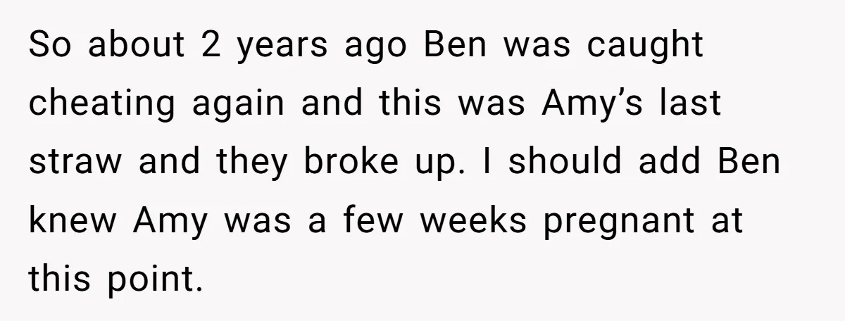 So about 2 years ago Ben was caught cheating again and this was Amy’s last straw and they broke up. I should add Ben knew Amy was a few weeks...