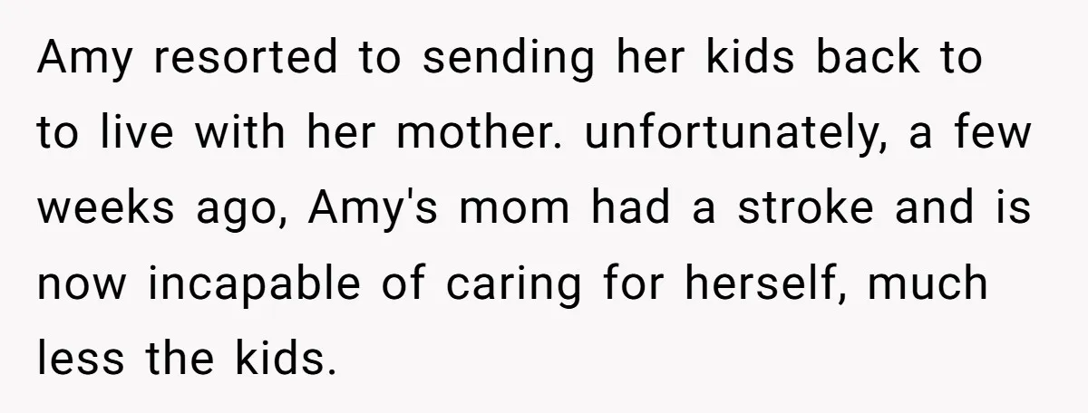 Amy resorted to sending her kids back to to live with her mother. unfortunately, a few weeks ago, Amy's mom had a stroke and is now incapable of caring for...