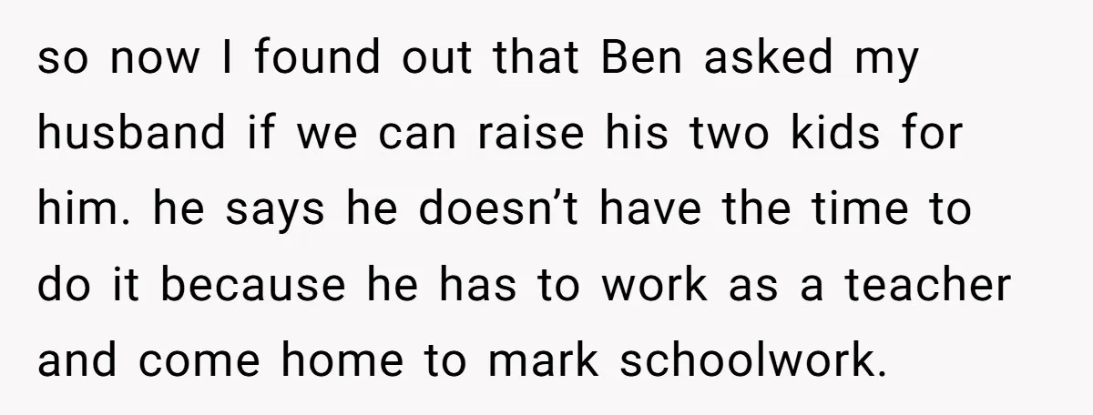 so now I found out that Ben asked my husband if we can raise his two kids for him. he says he doesn’t have the time to do it because...