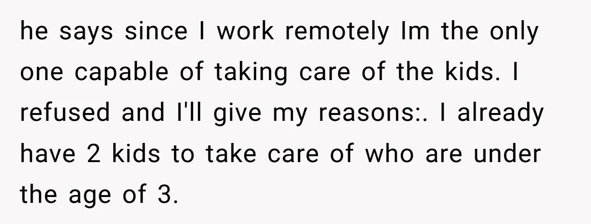 he says since I work remotely Im the only one capable of taking care of the kids. I refused and I'll give my reasons:. I already have 2 kids to...