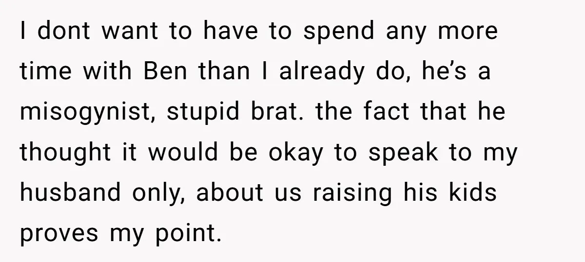 I dont want to have to spend any more time with Ben than I already do, he’s a misogynist, stupid brat. the fact that he thought it would be okay...