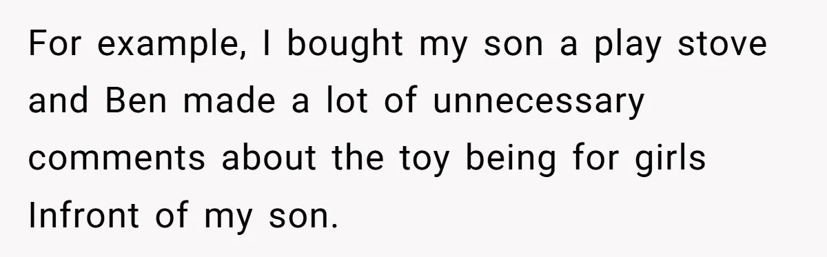 For example, I bought my son a play stove and Ben made a lot of unnecessary comments about the toy being for girls Infront of my son.
