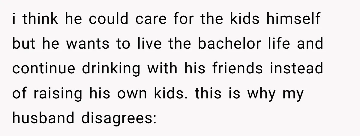 i think he could care for the kids himself but he wants to live the bachelor life and continue drinking with his friends instead of raising his own kids. this...