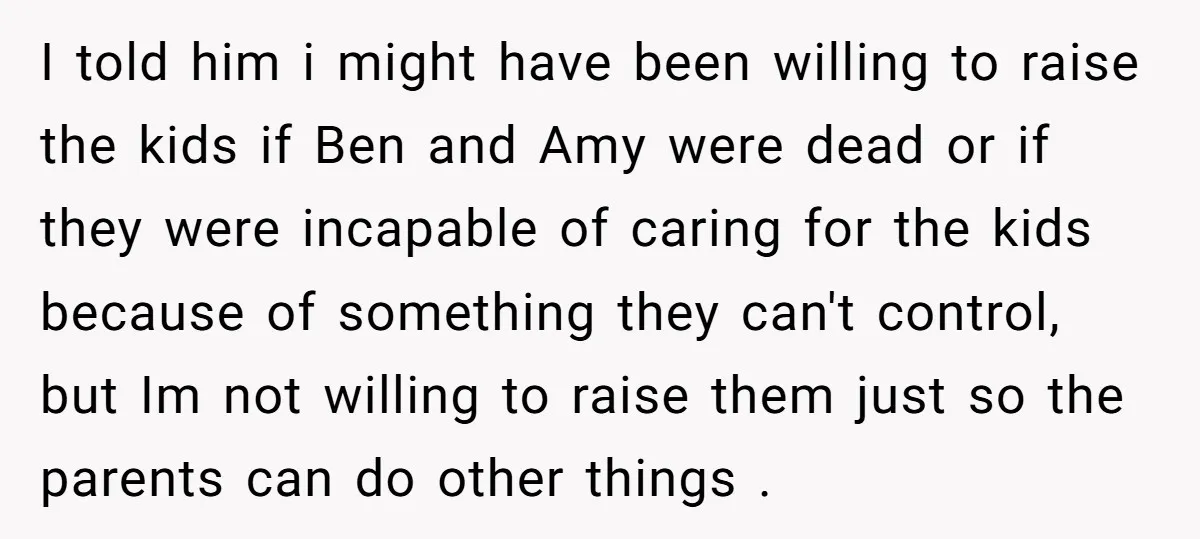 I told him i might have been willing to raise the kids if Ben and Amy were dead or if they were incapable of caring for the kids because of...