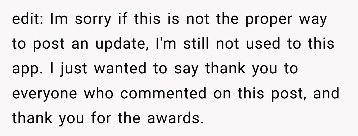 edit: Im sorry if this is not the proper way to post an update, I'm still not used to this app. I just wanted to say thank you to everyone...