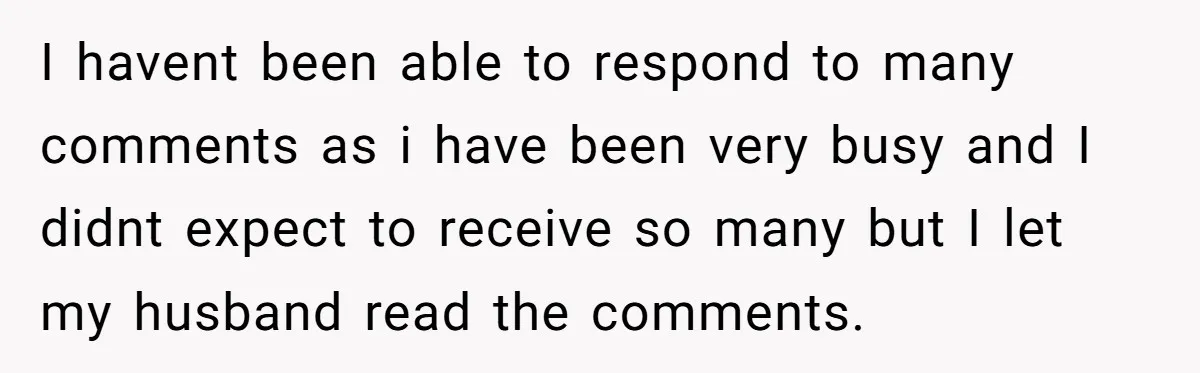 I havent been able to respond to many comments as i have been very busy and I didnt expect to receive so many but I let my husband read the...