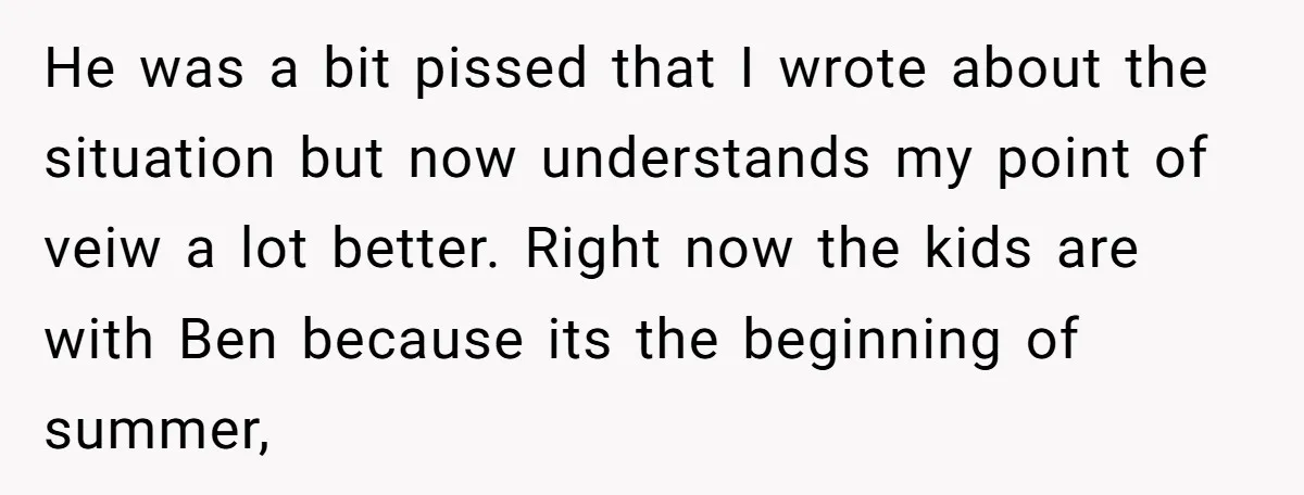 He was a bit pissed that I wrote about the situation but now understands my point of veiw a lot better. Right now the kids are with Ben because its...