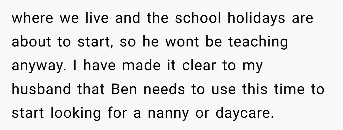 where we live and the school holidays are about to start, so he wont be teaching anyway. I have made it clear to my husband that Ben needs to use...