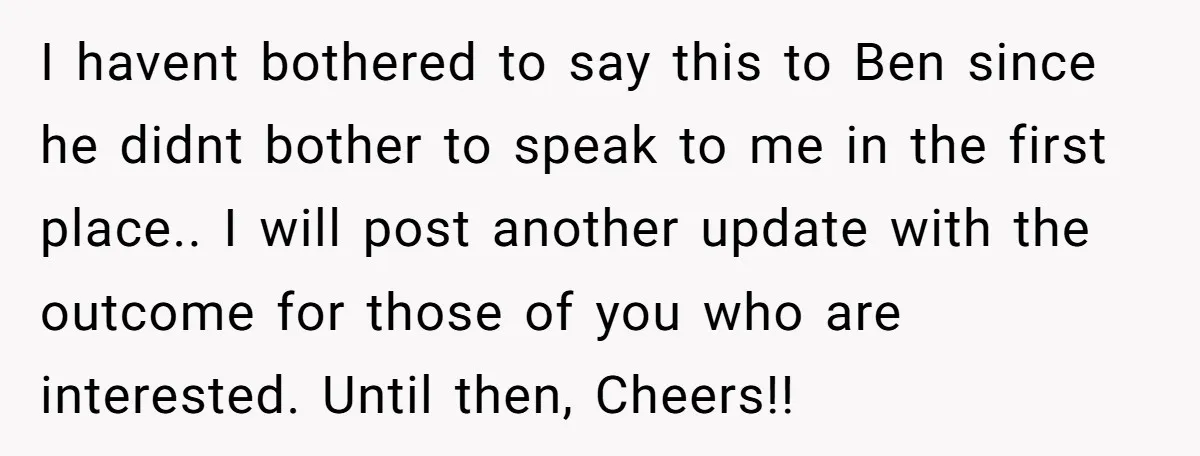 I havent bothered to say this to Ben since he didnt bother to speak to me in the first place.. I will post another update with the outcome for those...