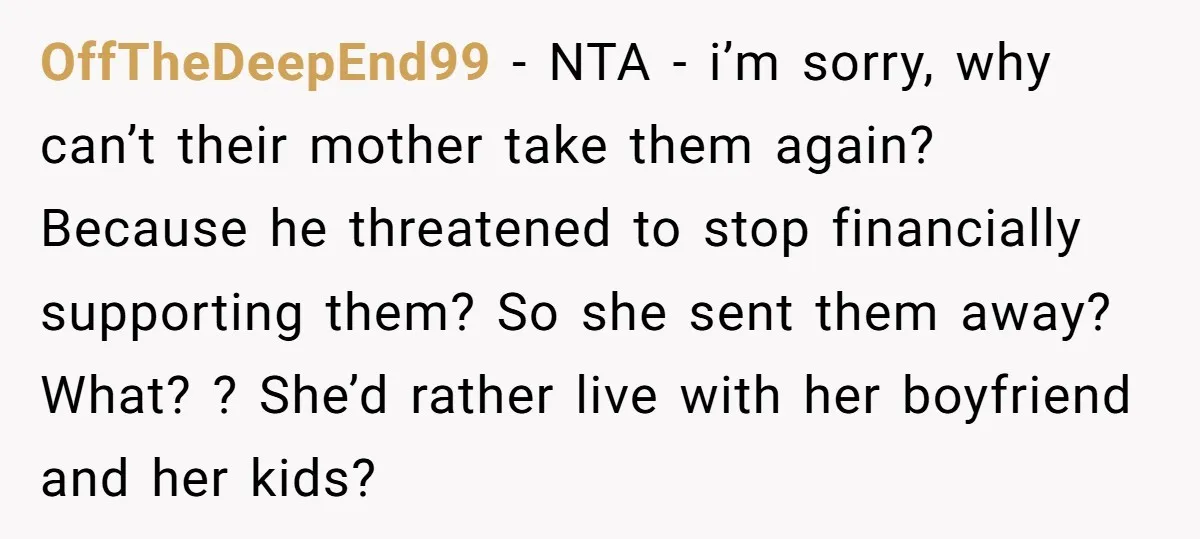 OffTheDeepEnd99 − NTA - i’m sorry, why can’t their mother take them again? Because he threatened to stop financially supporting them? So she sent them away? What? ? She’d rather...
