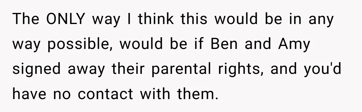 The ONLY way I think this would be in any way possible, would be if Ben and Amy signed away their parental rights, and you'd have no contact with them.