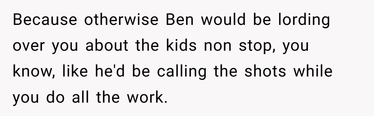 Because otherwise Ben would be lording over you about the kids non stop, you know, like he'd be calling the shots while you do all the work.