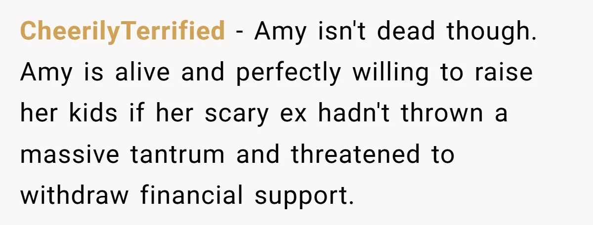 CheerilyTerrified − Amy isn't dead though. Amy is alive and perfectly willing to raise her kids if her scary ex hadn't thrown a massive tantrum and threatened to withdraw financial...