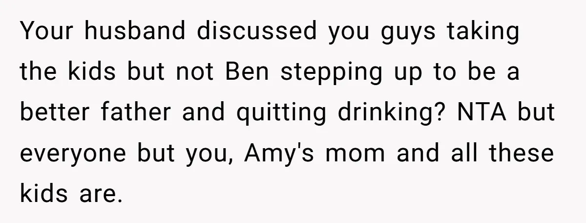 Your husband discussed you guys taking the kids but not Ben stepping up to be a better father and quitting drinking? NTA but everyone but you, Amy's mom and all...