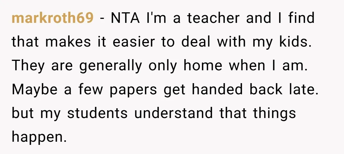 markroth69 − NTA I'm a teacher and I find that makes it easier to deal with my kids. They are generally only home when I am. Maybe a few papers...