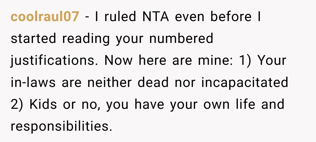 coolraul07 − I ruled NTA even before I started reading your numbered justifications. Now here are mine: 1) Your in-laws are neither dead nor incapacitated 2) Kids or no, you...