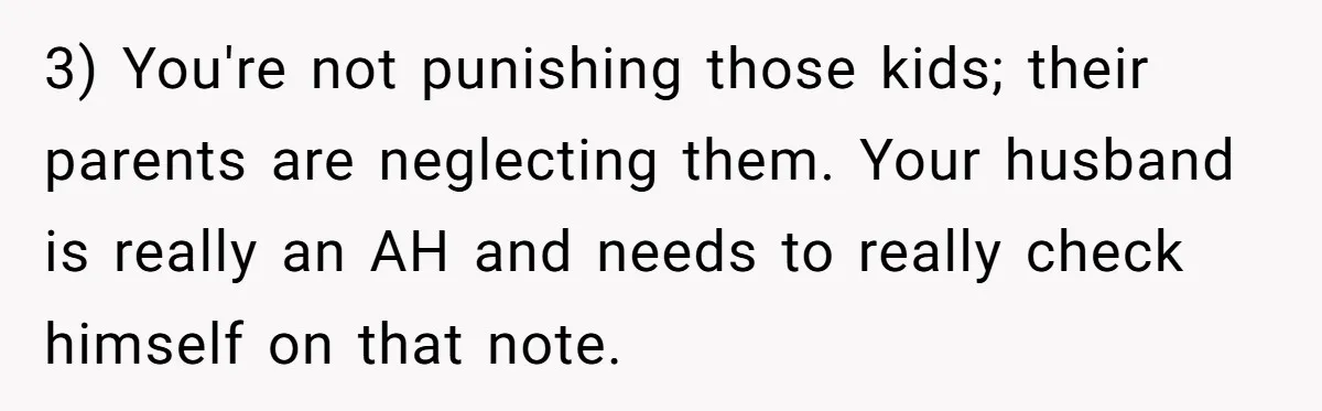 3) You're not punishing those kids; their parents are neglecting them. Your husband is really an AH and needs to really check himself on that note.