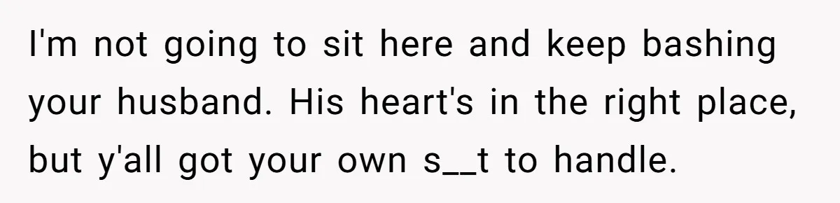 I'm not going to sit here and keep bashing your husband. His heart's in the right place, but y'all got your own s__t to handle.