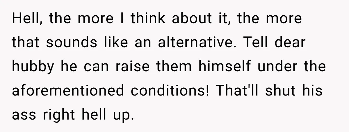 Hell, the more I think about it, the more that sounds like an alternative. Tell dear hubby he can raise them himself under the aforementioned conditions! That'll shut his ass...