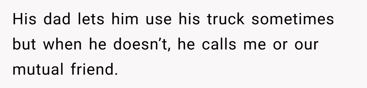 His dad lets him use his truck sometimes but when he doesn’t, he calls me or our mutual friend.