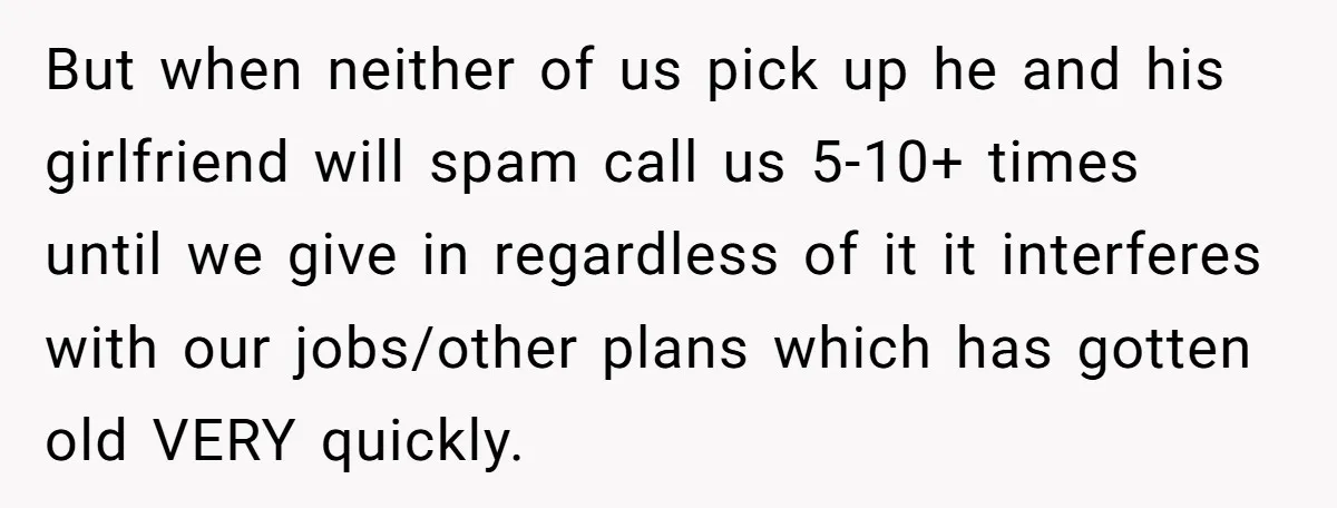 But when neither of us pick up he and his girlfriend will spam call us 5-10+ times until we give in regardless of it it interferes with our jobs/other plans...
