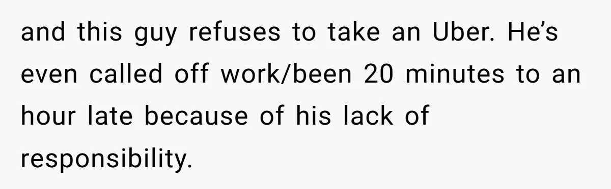and this guy refuses to take an Uber. He’s even called off work/been 20 minutes to an hour late because of his lack of responsibility.
