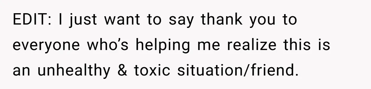 EDIT: I just want to say thank you to everyone who’s helping me realize this is an unhealthy & toxic situation/friend.