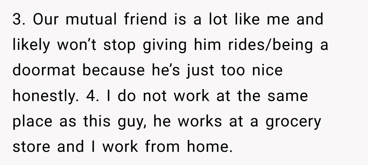 3. Our mutual friend is a lot like me and likely won’t stop giving him rides/being a doormat because he’s just too nice honestly. 4. I do not work at...