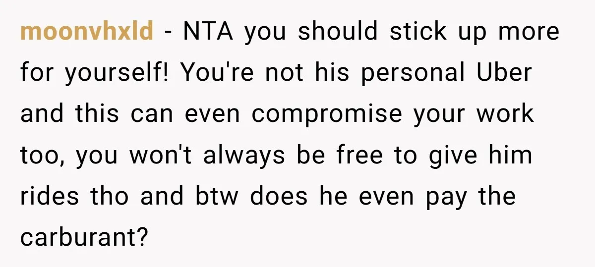 moonvhxld − NTA you should stick up more for yourself! You're not his personal Uber and this can even compromise your work too, you won't always be free to give...
