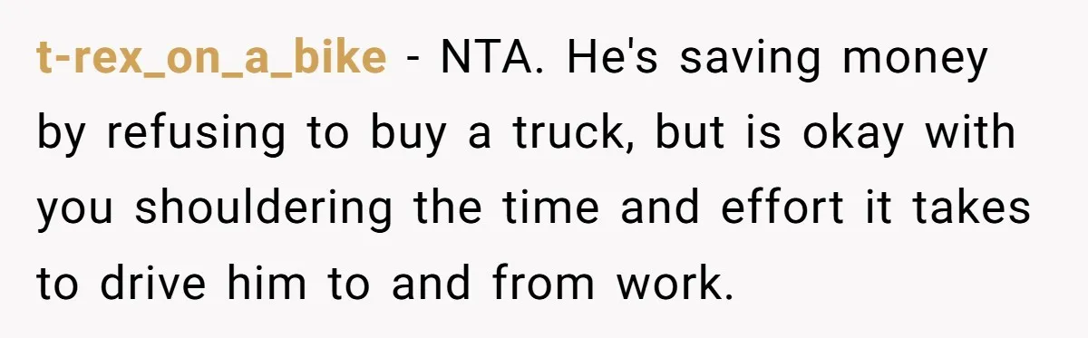 t-rex_on_a_bike − NTA. He's saving money by refusing to buy a truck, but is okay with you shouldering the time and effort it takes to drive him to and from...