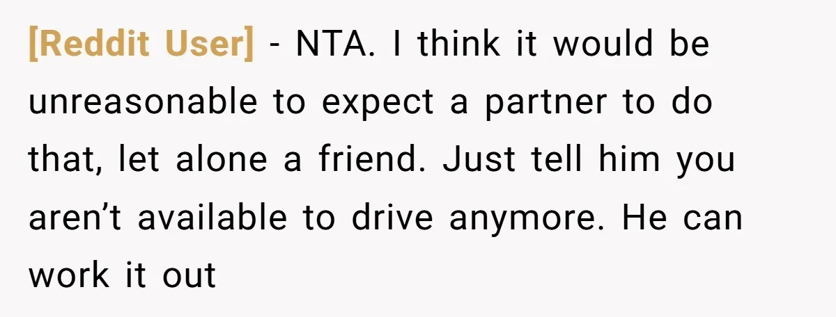 [Reddit User] − NTA. I think it would be unreasonable to expect a partner to do that, let alone a friend. Just tell him you aren’t available to drive anymore....