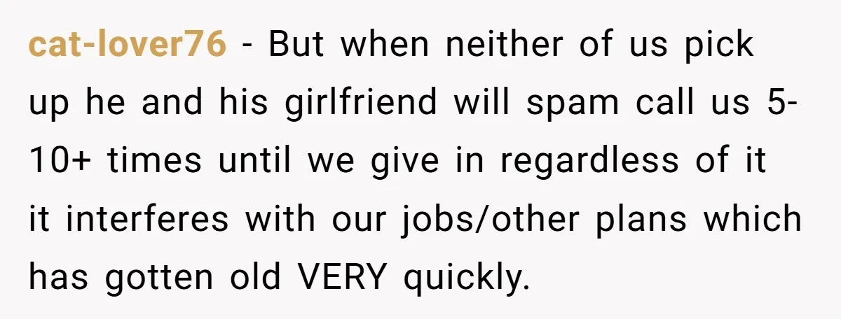 cat-lover76 − But when neither of us pick up he and his girlfriend will spam call us 5-10+ times until we give in regardless of it it interferes with our...