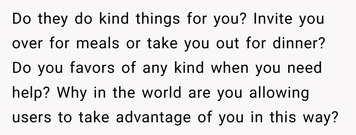 Do they do kind things for you? Invite you over for meals or take you out for dinner? Do you favors of any kind when you need help? Why in...