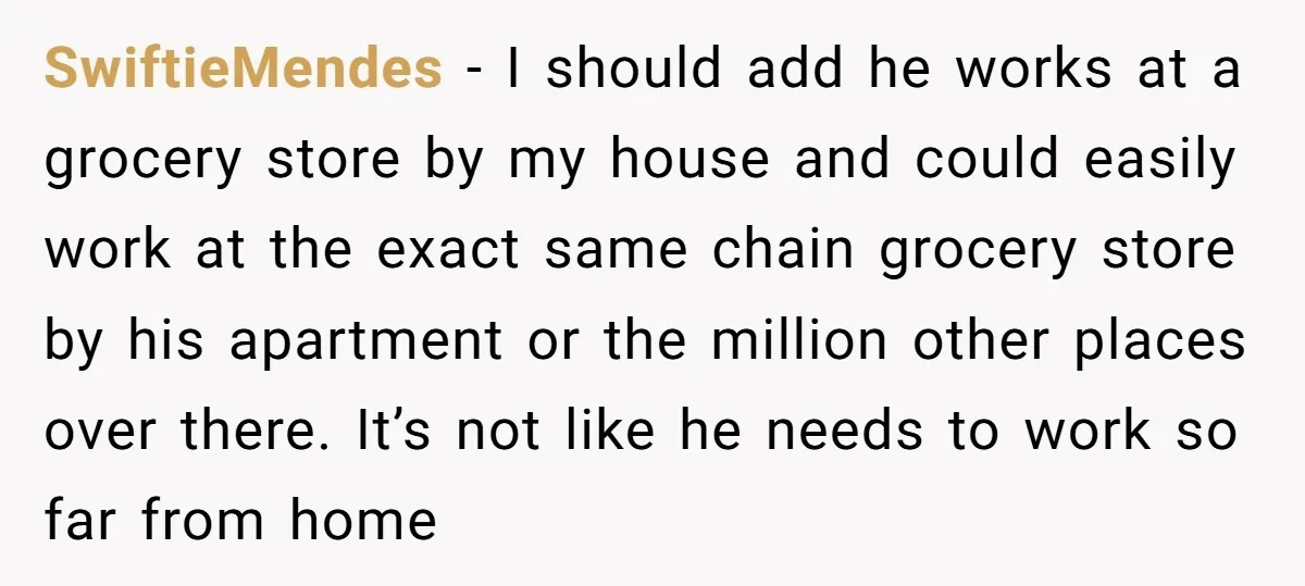 SwiftieMendes − I should add he works at a grocery store by my house and could easily work at the exact same chain grocery store by his apartment or the...