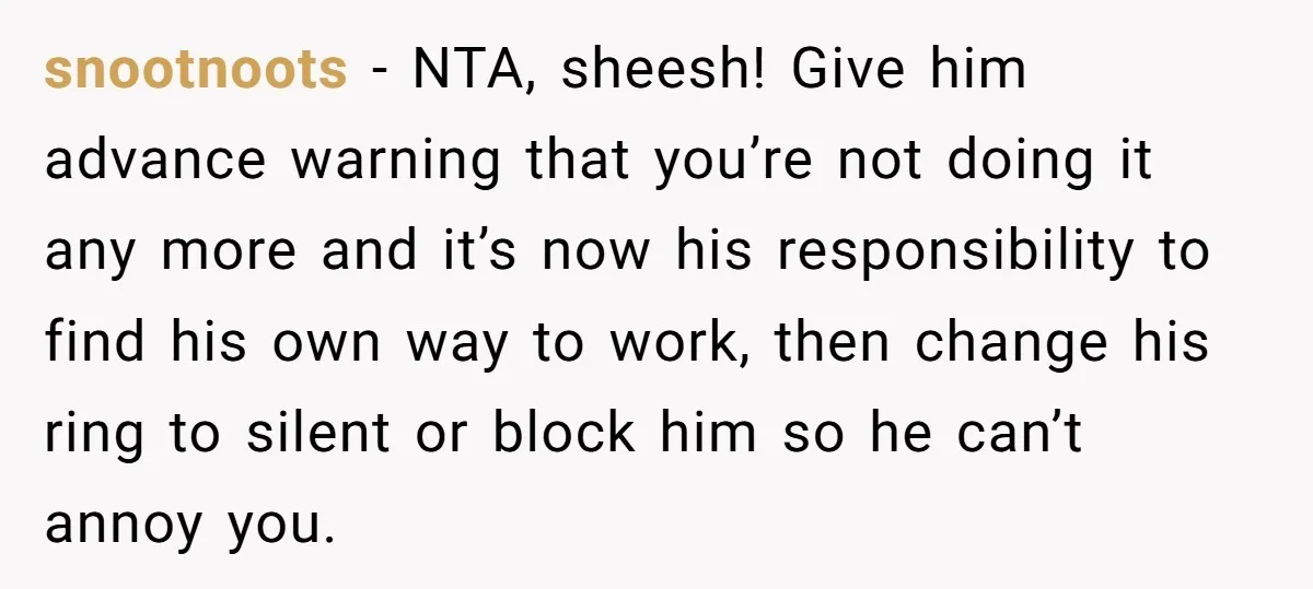 snootnoots − NTA, sheesh! Give him advance warning that you’re not doing it any more and it’s now his responsibility to find his own way to work, then change his...