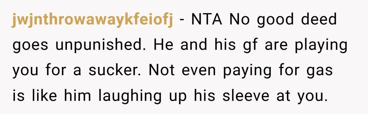 jwjnthrowawaykfeiofj − NTA No good deed goes unpunished. He and his gf are playing you for a sucker. Not even paying for gas is like him laughing up his sleeve...
