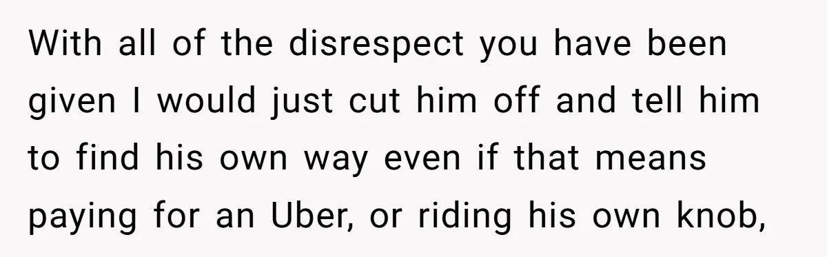 With all of the disrespect you have been given I would just cut him off and tell him to find his own way even if that means paying for an...