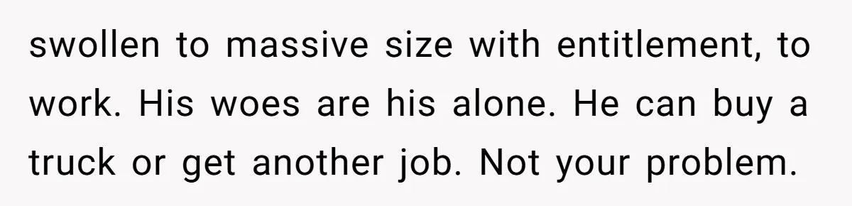 swollen to massive size with entitlement, to work. His woes are his alone. He can buy a truck or get another job. Not your problem.