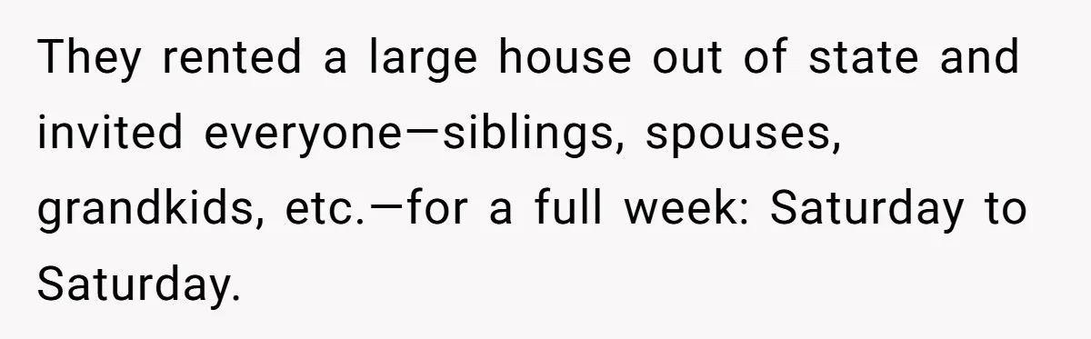 They rented a large house out of state and invited everyone—siblings, spouses, grandkids, etc.—for a full week: Saturday to Saturday.