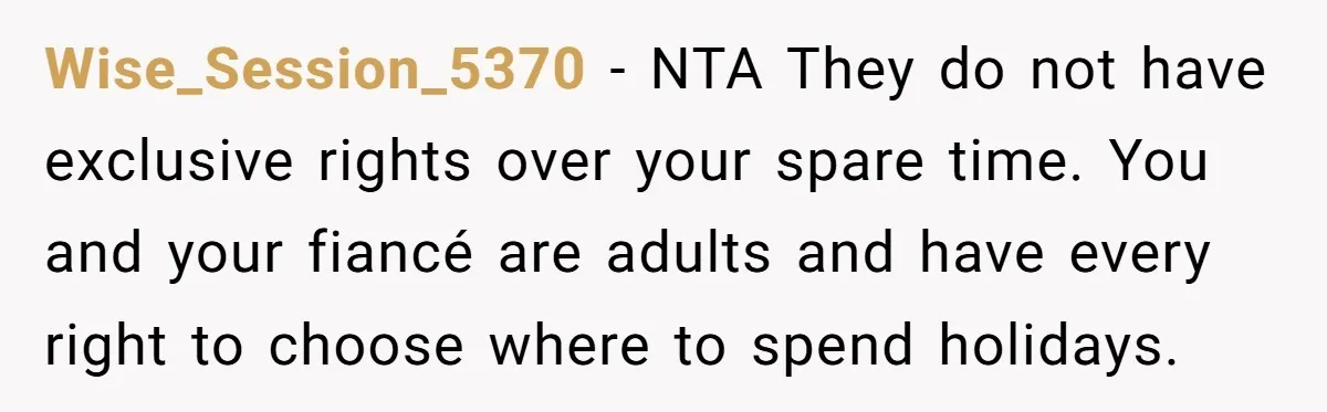 Wise_Session_5370 − NTA They do not have exclusive rights over your spare time. You and your fiancé are adults and have every right to choose where to spend holidays.