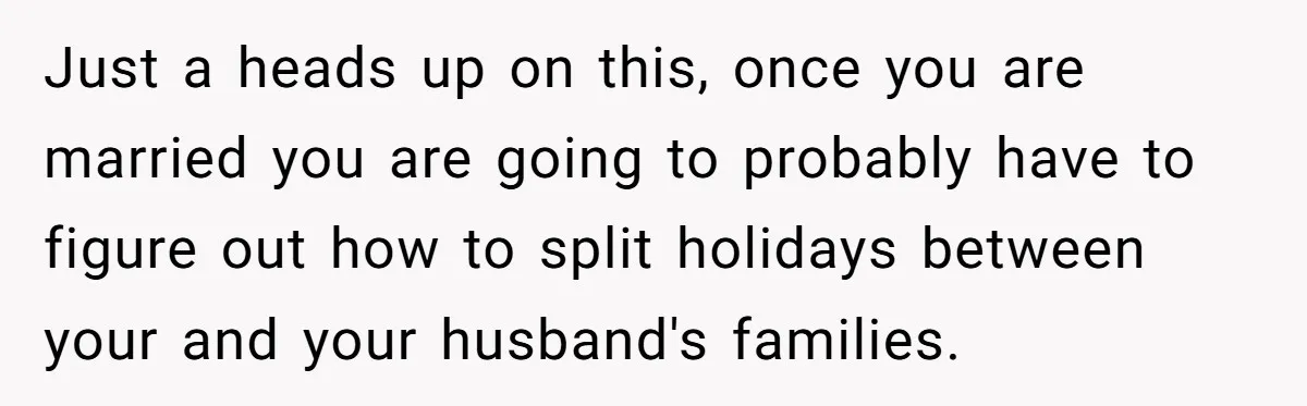 Just a heads up on this, once you are married you are going to probably have to figure out how to split holidays between your and your husband's families.