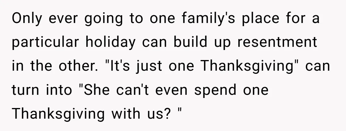 Only ever going to one family's place for a particular holiday can build up resentment in the other. "It's just one Thanksgiving" can turn into "She can't even spend one...