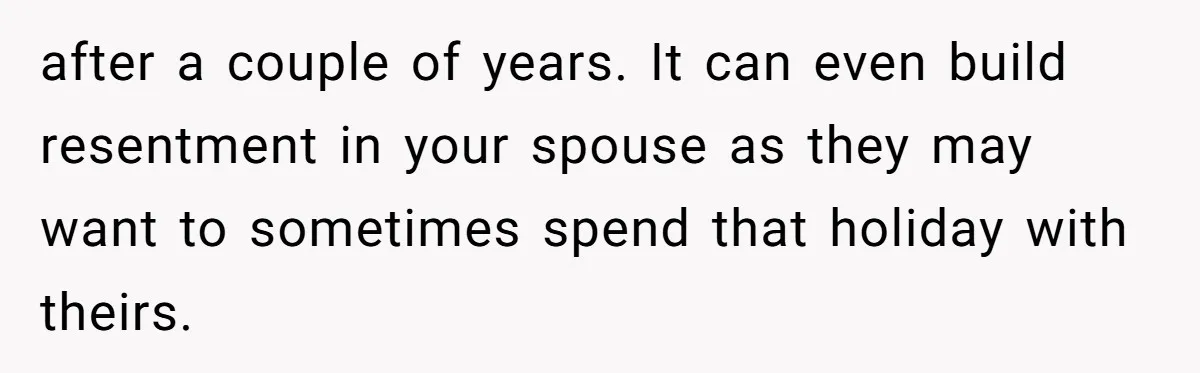 after a couple of years. It can even build resentment in your spouse as they may want to sometimes spend that holiday with theirs.